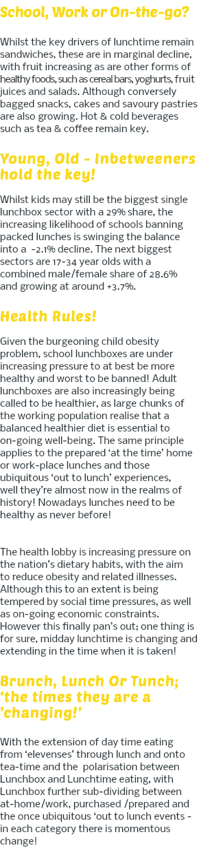 School, Work or On-the-go? Whilst the key drivers of lunchtime remain sandwiches, these are in marginal decline, with fruit increasing as are other forms of healthy foods, such as cereal bars, yoghurts, fruit juices and salads. Although conversely bagged snacks, cakes and savoury pastries are also growing. Hot & cold beverages such as tea & coffee remain key. Young, Old - Inbetweeners hold the key! Whilst kids may still be the biggest single lunchbox sector with a 29% share, the increasing likelihood of schools banning packed lunches is swinging the balance into a -2.1% decline. The next biggest sectors are 17-34 year olds with a combined male/female share of 28.6% and growing at around +3.7%. Health Rules! Given the burgeoning child obesity problem, school lunchboxes are under increasing pressure to at best be more healthy and worst to be banned! Adult lunchboxes are also increasingly being called to be healthier, as large chunks of the working population realise that a balanced healthier diet is essential to on-going well-being. The same principle applies to the prepared ‘at the time’ home or work-place lunches and those ubiquitous ‘out to lunch’ experiences, well they’re almost now in the realms of history! Nowadays lunches need to be healthy as never before! The health lobby is increasing pressure on the nation’s dietary habits, with the aim to reduce obesity and related illnesses. Although this to an extent is being tempered by social time pressures, as well as on-going economic constraints. However this finally pan’s out; one thing is for sure, midday lunchtime is changing and extending in the time when it is taken! Brunch, Lunch Or Tunch; ‘the times they are a ’changing!’ With the extension of day time eating from ‘elevenses’ through lunch and onto tea-time and the polarisation between Lunchbox and Lunchtime eating, with Lunchbox further sub-dividing between at-home/work, purchased /prepared and the once ubiquitous ‘out to lunch events - in each category there is momentous change!