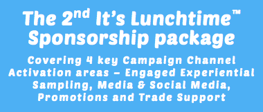 The 2nd It’s Lunchtime™ Sponsorship package Covering 4 key Campaign Channel Activation areas – Engaged Experiential Sampling, Media & Social Media, Promotions and Trade Support