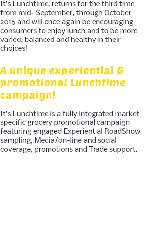 It’s Lunchtime, returns for the third time from mid- September, through October 2016 and will once again be encouraging consumers to enjoy lunch and to be more varied, balanced and healthy in their choices! A unique experiential & promotional Lunchtime campaign! It’s Lunchtime is a fully integrated market specific grocery promotional campaign featuring engaged Experiential RoadShow sampling, Media/on-line and social coverage, promotions and Trade support. 