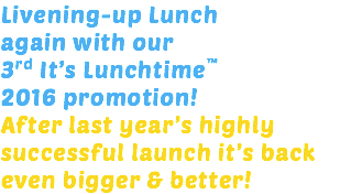 Livening-up Lunch again with our 3rd It’s Lunchtime™ 2016 promotion! After last year’s highly successful launch it’s back even bigger & better!