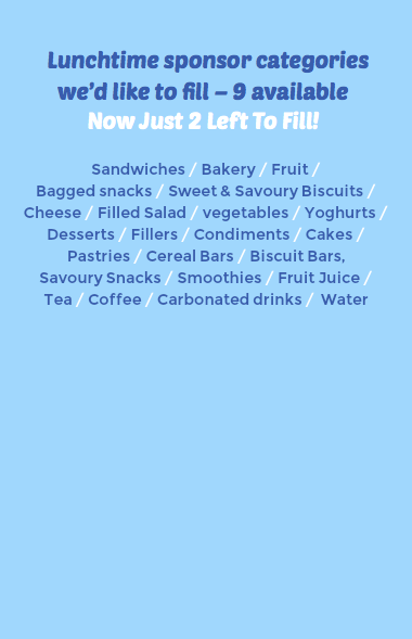  Lunchtime sponsor categories we’d like to fill – 9 available Now Just 2 Left To Fill! Sandwiches / Bakery / Fruit / Bagged snacks / Sweet & Savoury Biscuits / Cheese / Filled Salad / vegetables / Yoghurts / Desserts / Fillers / Condiments / Cakes / Pastries / Cereal Bars / Biscuit Bars, Savoury Snacks / Smoothies / Fruit Juice / Tea / Coffee / Carbonated drinks / Water