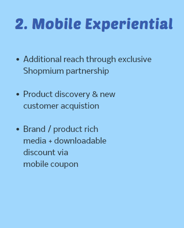  2. Mobile Experiential Additional reach through exclusive Shopmium partnership Product discovery & new customer acquistion Brand / product rich media + downloadable discount via mobile coupon 