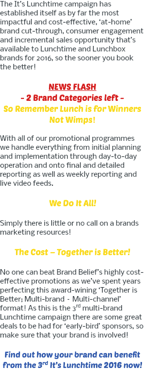 The It’s Lunchtime campaign has established itself as by far the most impactful and cost-effective, ‘at-home’ brand cut-through, consumer engagement and incremental sales opportunity that’s available to Lunchtime and Lunchbox brands for 2016, so the sooner you book the better! NEWS FLASH - 2 Brand Categories left - So Remember Lunch is for Winners Not Wimps! With all of our promotional programmes we handle everything from initial planning and implementation through day-to-day operation and onto final and detailed reporting as well as weekly reporting and live video feeds. We Do It All! Simply there is little or no call on a brands marketing resources! The Cost – Together is Better! No one can beat Brand Belief’s highly cost-effective promotions as we’ve spent years perfecting this award-wining ‘Together is Better; Multi-brand – Multi-channel’ format! As this is the 3rd multi-brand Lunchtime campaign there are some great deals to be had for ‘early-bird’ sponsors, so make sure that your brand is involved! Find out how your brand can benefit from the 3rd It’s Lunchtime 2016 now!