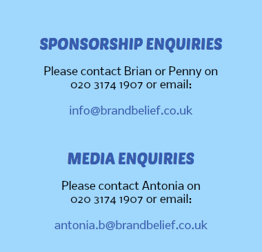  SPONSORSHIP ENQUIRIES Please contact Brian or Penny on 020 3174 1907 or email: info@brandbelief.co.uk MEDIA ENQUIRIES Please contact Antonia on 020 3174 1907 or email: antonia.b@brandbelief.co.uk