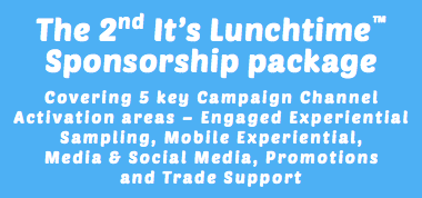 The 2nd It’s Lunchtime™ Sponsorship package Covering 5 key Campaign Channel Activation areas – Engaged Experiential Sampling, Mobile Experiential, Media & Social Media, Promotions and Trade Support