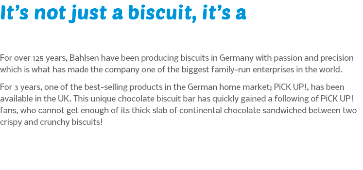 It’s not just a biscuit, it’s a For over 125 years, Bahlsen have been producing biscuits in Germany with passion and precision which is what has made the company one of the biggest family-run enterprises in the world. For 3 years, one of the best-selling products in the German home market; PiCK UP!, has been available in the UK. This unique chocolate biscuit bar has quickly gained a following of PiCK UP! fans, who cannot get enough of its thick slab of continental chocolate sandwiched between two crispy and crunchy biscuits!