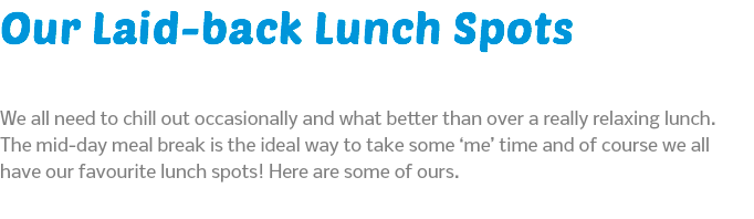 Our Laid-back Lunch Spots We all need to chill out occasionally and what better than over a really relaxing lunch. The mid-day meal break is the ideal way to take some ‘me’ time and of course we all have our favourite lunch spots! Here are some of ours. 