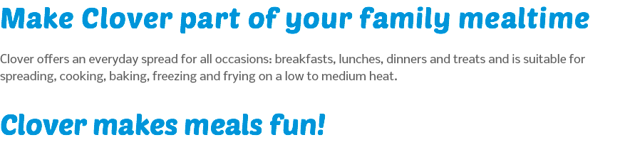Make Clover part of your family mealtime Clover offers an everyday spread for all occasions: breakfasts, lunches, dinners and treats and is suitable for spreading, cooking, baking, freezing and frying on a low to medium heat. Clover makes meals fun!