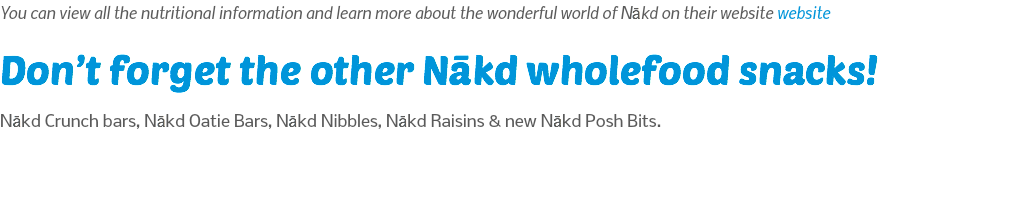 You can view all the nutritional information and learn more about the wonderful world of Nākd on their website website Don’t forget the other Nākd wholefood snacks! Nākd Crunch bars, Nākd Oatie Bars, Nākd Nibbles, Nākd Raisins & new Nākd Posh Bits.