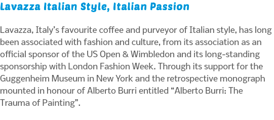Lavazza Italian Style, Italian Passion Lavazza, Italy’s favourite coffee and purveyor of Italian style, has long been associated with fashion and culture, from its association as an official sponsor of the US Open & Wimbledon and its long-standing sponsorship with London Fashion Week. Through its support for the Guggenheim Museum in New York and the retrospective monograph mounted in honour of Alberto Burri entitled “Alberto Burri: The Trauma of Painting”.