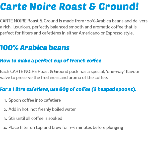 Carte Noire Roast & Ground! CARTE NOIRE Roast & Ground is made from 100% Arabica beans and delivers a rich, luxurious, perfectly balanced smooth and aromatic coffee that is perfect for filters and cafetières in either Americano or Espresso style. 100% Arabica beans How to make a perfect cup of French coffee Each CARTE NOIRE Roast & Ground pack has a special, ‘one-way’ flavour valve to preserve the freshness and aroma of the coffee. For a 1 litre cafetiere, use 60g of coffee (3 heaped spoons). Spoon coffee into cafetiere Add in hot, not freshly boiled water Stir until all coffee is soaked Place filter on top and brew for 3-5 minutes before plunging