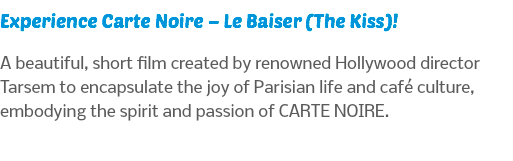 Experience Carte Noire – Le Baiser (The Kiss)! A beautiful, short film created by renowned Hollywood director Tarsem to encapsulate the joy of Parisian life and café culture, embodying the spirit and passion of CARTE NOIRE.