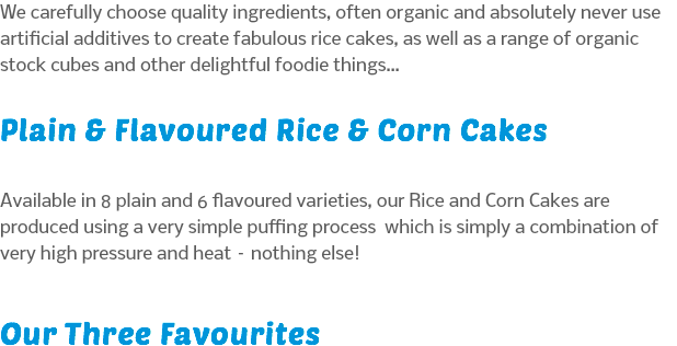 We carefully choose quality ingredients, often organic and absolutely never use artificial additives to create fabulous rice cakes, as well as a range of organic stock cubes and other delightful foodie things… Plain & Flavoured Rice & Corn Cakes Available in 8 plain and 6 flavoured varieties, our Rice and Corn Cakes are produced using a very simple puffing process which is simply a combination of very high pressure and heat – nothing else! Our Three Favourites